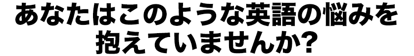 あなたはこのような英語の悩みを抱えていませんか