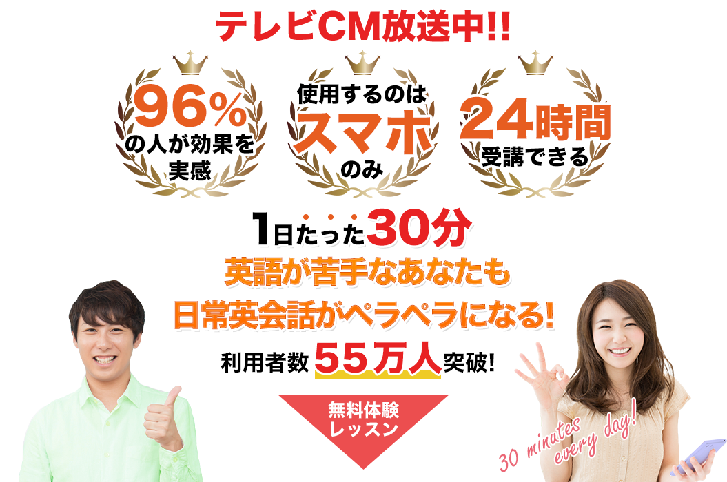 テレビCM放送中!! 96％の人が効果を実感 使用するのはスマホのみ 24時間受講できる 1日たった30分英語が苦手なあなたも日常英会話がペラペラになる! 利用者数55万人突破! 無料レッスン