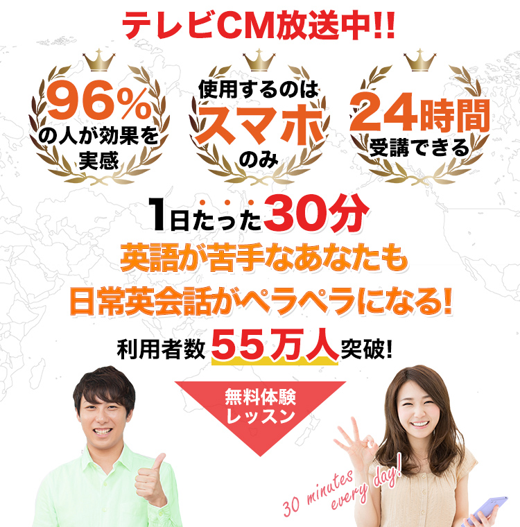 テレビCM放送中!! 96％の人が効果を実感 使用するのはスマホのみ 24時間受講できる 1日たった30分英語が苦手なあなたも日常英会話がペラペラになる! 利用者数55万人突破! 無料レッスン